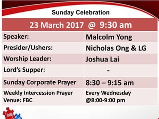 First Baptist Church
23 March 2017 @ 9:30 am
Speaker: Malcolm Yong
Presider/Ushers: Nicholas Ong & LG
Worship Leader: Joshua Lai
Lord’s Supper: -
Sunday Corporate Prayer 8:30 – 9:15 am
Weekly Intercession Prayer
Venue: FBC
Every Wednesday
@8:00-9:00 pm
Sunday Celebration
 