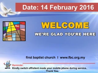 First Baptist Church
Reminder:
Kindly switch off/silent mode your mobile phone during service.
Thank You.
WELCOME
WE’RE GLAD YOU’RE HERE
first baptist church I www.fbc.org.my
Date: 14 February 2016
 