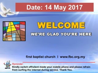 First Baptist Church
Reminder:
Kindly switch off/silent mode your mobile phone and please refrain
from surfing the internet during service. Thank You.
WELCOME
WE’RE GLAD YOU’RE HERE
first baptist church I www.fbc.org.my
Date: 14 May 2017
 