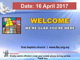 First Baptist Church
Reminder:
Kindly switch off/silent mode your mobile phone during service.
Thank You.
WELCOME
WE’RE GLAD YOU’RE HERE
first baptist church I www.fbc.org.my
Date: 16 April 2017
 