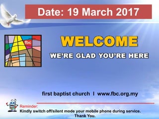 First Baptist Church
Reminder:
Kindly switch off/silent mode your mobile phone during service.
Thank You.
WELCOME
WE’RE GLAD YOU’RE HERE
first baptist church I www.fbc.org.my
Date: 19 March 2017
 