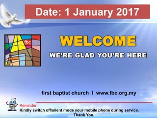 First Baptist Church
Reminder:
Kindly switch off/silent mode your mobile phone during service.
Thank You.
WELCOME
WE’RE GLAD YOU’RE HERE
first baptist church I www.fbc.org.my
Date: 1 January 2017
 