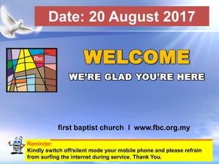 First Baptist Church
Reminder:
Kindly switch off/silent mode your mobile phone and please refrain
from surfing the internet during service. Thank You.
WELCOME
WE’RE GLAD YOU’RE HERE
first baptist church I www.fbc.org.my
Date: 20 August 2017
 