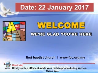 First Baptist Church
Reminder:
Kindly switch off/silent mode your mobile phone during service.
Thank You.
WELCOME
WE’RE GLAD YOU’RE HERE
first baptist church I www.fbc.org.my
Date: 22 January 2017
 
