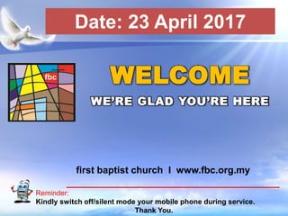 First Baptist Church
Reminder:
Kindly switch off/silent mode your mobile phone during service.
Thank You.
WELCOME
WE’RE GLAD YOU’RE HERE
first baptist church I www.fbc.org.my
Date: 23 April 2017
 