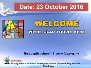First Baptist Church
Reminder:
Kindly switch off/silent mode your mobile phone during service.
Thank You.
WELCOME
WE’RE GLAD YOU’RE HERE
first baptist church I www.fbc.org.my
Date: 23 October 2016
 