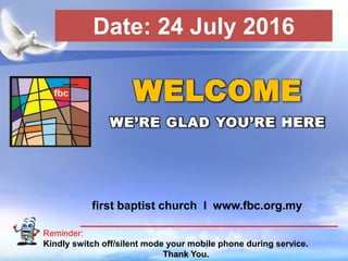 First Baptist Church
Reminder:
Kindly switch off/silent mode your mobile phone during service.
Thank You.
WELCOME
WE’RE GLAD YOU’RE HERE
first baptist church I www.fbc.org.my
Date: 24 July 2016
 