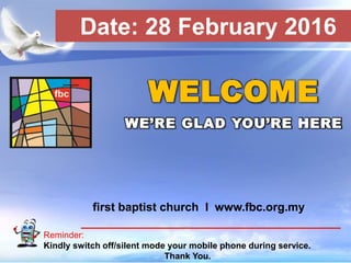 First Baptist Church
Reminder:
Kindly switch off/silent mode your mobile phone during service.
Thank You.
WELCOME
WE’RE GLAD YOU’RE HERE
first baptist church I www.fbc.org.my
Date: 28 February 2016
 