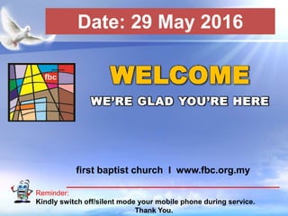 First Baptist Church
Reminder:
Kindly switch off/silent mode your mobile phone during service.
Thank You.
WELCOME
WE’RE GLAD YOU’RE HERE
first baptist church I www.fbc.org.my
Date: 29 May 2016
 