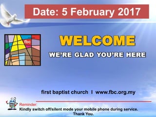 First Baptist Church
Reminder:
Kindly switch off/silent mode your mobile phone during service.
Thank You.
WELCOME
WE’RE GLAD YOU’RE HERE
first baptist church I www.fbc.org.my
Date: 5 February 2017
 