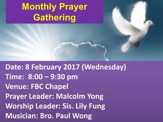First Baptist Church
Monthly Prayer
Gathering
Date: 8 February 2017 (Wednesday)
Time: 8:00 – 9:30 pm
Venue: FBC Chapel
Prayer Leader: Malcolm Yong
Worship Leader: Sis. Lily Fung
Musician: Bro. Paul Wong
 