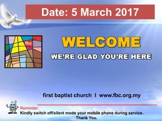 First Baptist Church
Reminder:
Kindly switch off/silent mode your mobile phone during service.
Thank You.
WELCOME
WE’RE GLAD YOU’RE HERE
first baptist church I www.fbc.org.my
Date: 5 March 2017
 