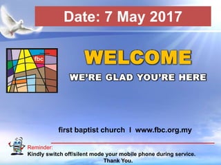 First Baptist Church
Reminder:
Kindly switch off/silent mode your mobile phone during service.
Thank You.
WELCOME
WE’RE GLAD YOU’RE HERE
first baptist church I www.fbc.org.my
Date: 7 May 2017
 