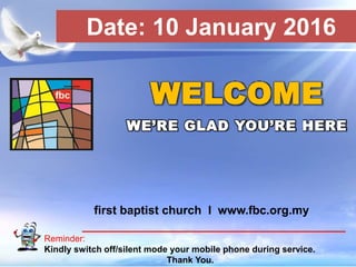 First Baptist Church
Reminder:
Kindly switch off/silent mode your mobile phone during service.
Thank You.
WELCOME
WE’RE GLAD YOU’RE HERE
first baptist church I www.fbc.org.my
Date: 10 January 2016
 