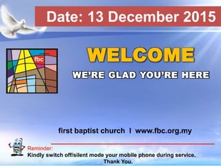 First Baptist Church
Reminder:
Kindly switch off/silent mode your mobile phone during service.
Thank You.
WELCOME
WE’RE GLAD YOU’RE HERE
first baptist church I www.fbc.org.my
Date: 13 December 2015
 