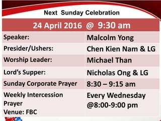 First Baptist Church
24 April 2016 @ 9:30 am
Speaker: Malcolm Yong
Presider/Ushers: Chen Kien Nam & LG
Worship Leader: Michael Than
Lord’s Supper: Nicholas Ong & LG
Sunday Corporate Prayer 8:30 – 9:15 am
Weekly Intercession
Prayer
Venue: FBC
Every Wednesday
@8:00-9:00 pm
Next Sunday Celebration
 