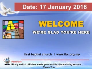 First Baptist Church
Reminder:
Kindly switch off/silent mode your mobile phone during service.
Thank You.
WELCOME
WE’RE GLAD YOU’RE HERE
first baptist church I www.fbc.org.my
Date: 17 January 2016
 