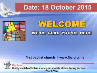 First Baptist Church
Reminder:
Kindly switch off/silent mode your mobile phone during service.
Thank You.
WELCOME
WE’RE GLAD YOU’RE HERE
first baptist church I www.fbc.org.my
Date: 18 October 2015
 