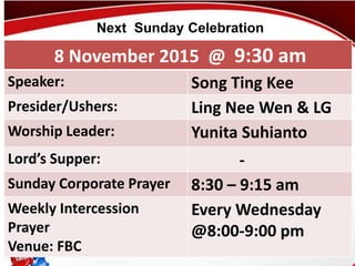 First Baptist Church
8 November 2015 @ 9:30 am
Speaker: Song Ting Kee
Presider/Ushers: Ling Nee Wen & LG
Worship Leader: Yunita Suhianto
Lord’s Supper: -
Sunday Corporate Prayer 8:30 – 9:15 am
Weekly Intercession
Prayer
Venue: FBC
Every Wednesday
@8:00-9:00 pm
Next Sunday Celebration
 