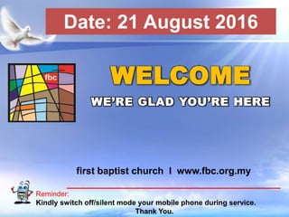 First Baptist Church
Reminder:
Kindly switch off/silent mode your mobile phone during service.
Thank You.
WELCOME
WE’RE GLAD YOU’RE HERE
first baptist church I www.fbc.org.my
Date: 21 August 2016
 
