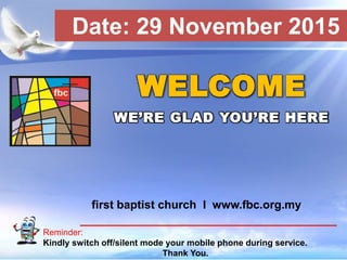 First Baptist Church
Reminder:
Kindly switch off/silent mode your mobile phone during service.
Thank You.
WELCOME
WE’RE GLAD YOU’RE HERE
first baptist church I www.fbc.org.my
Date: 29 November 2015
 