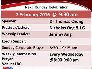 First Baptist Church
7 February 2016 @ 9:30 am
Speaker: Dr Thomas Chung
Presider/Ushers: Nicholas Ong & LG
Worship Leader: Jeremy Ang
Lord’s Supper: -
Sunday Corporate Prayer 8:30 – 9:15 am
Weekly Intercession
Prayer
Venue: FBC
Every Wednesday
@8:00-9:00 pm
Next Sunday Celebration
 