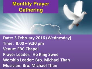 First Baptist Church
Monthly Prayer
Gathering
Date: 3 February 2016 (Wednesday)
Time: 8:00 – 9:30 pm
Venue: FBC Chapel
Prayer Leader: Ho King Swee
Worship Leader: Bro. Michael Than
Musician: Bro. Michael Than
 