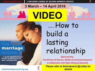 .... How to
build a
lasting
relationship
Sponsored by
The Ministry Of Women, Welfare & Family Development
In collaboration with Alpha Malaysia (Sarawak)
Please refer to Noticeboard @Lobby for
details
3 March – 14 April 2016
VIDEO
 
