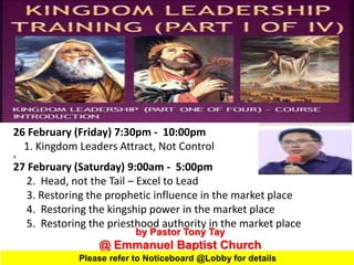 by Pastor Tony Tay
@ Emmanuel Baptist Church
26 February (Friday) 7:30pm - 10:00pm
1. Kingdom Leaders Attract, Not Control
a
27 February (Saturday) 9:00am - 5:00pm
2. Head, not the Tail – Excel to Lead
3. Restoring the prophetic influence in the market place
4. Restoring the kingship power in the market place
5. Restoring the priesthood authority in the market place
Please refer to Noticeboard @Lobby for details
 