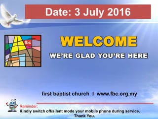 First Baptist Church
Reminder:
Kindly switch off/silent mode your mobile phone during service.
Thank You.
WELCOME
WE’RE GLAD YOU’RE HERE
first baptist church I www.fbc.org.my
Date: 3 July 2016
 