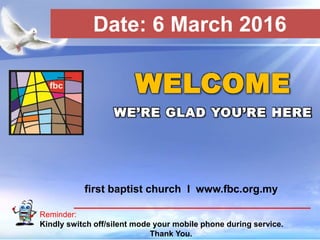First Baptist Church
Reminder:
Kindly switch off/silent mode your mobile phone during service.
Thank You.
WELCOME
WE’RE GLAD YOU’RE HERE
first baptist church I www.fbc.org.my
Date: 6 March 2016
 