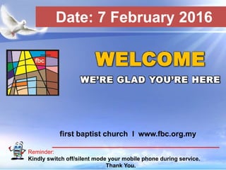 First Baptist Church
Reminder:
Kindly switch off/silent mode your mobile phone during service.
Thank You.
WELCOME
WE’RE GLAD YOU’RE HERE
first baptist church I www.fbc.org.my
Date: 7 February 2016
 