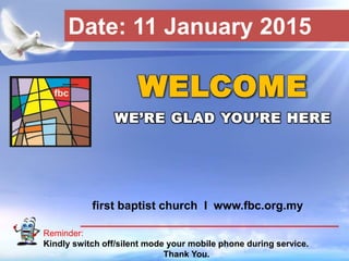 First Baptist Church
Reminder:
Kindly switch off/silent mode your mobile phone during service.
Thank You.
WELCOME
WE’RE GLAD YOU’RE HERE
first baptist church I www.fbc.org.my
Date: 11 January 2015
 