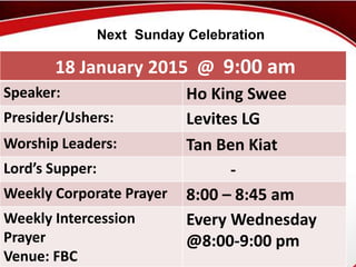 First Baptist Church
18 January 2015 @ 9:00 am
Speaker: Ho King Swee
Presider/Ushers: Levites LG
Worship Leaders: Tan Ben Kiat
Lord’s Supper: -
Weekly Corporate Prayer 8:00 – 8:45 am
Weekly Intercession
Prayer
Venue: FBC
Every Wednesday
@8:00-9:00 pm
Next Sunday Celebration