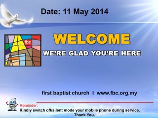 First Baptist Church
Reminder:
Kindly switch off/silent mode your mobile phone during service.
Thank You.
WELCOME
WE’RE GLAD YOU’RE HERE
first baptist church I www.fbc.org.my
Date: 11 May 2014
 