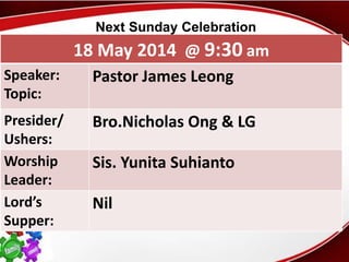First Baptist Church
18 May 2014 @ 9:30 am
Speaker:
Topic:
Pastor James Leong
Presider/
Ushers:
Bro.Nicholas Ong & LG
Worship
Leader:
Sis. Yunita Suhianto
Lord’s
Supper:
Nil
Next Sunday Celebration
 