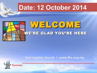 Date: 12 October 2014 
WWEELLCCOOMMEE 
WWEE’’RREE GGLLAADD YYOOUU’’RREE HHEERREE 
first baptist church I www.fbc.org.my 
Reminder: 
Kindly switch off/silent mode your mobile phone during service. 
First Baptist Church 
Thank You. 
 