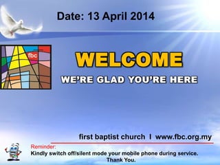 First Baptist Church
Reminder:
Kindly switch off/silent mode your mobile phone during service.
Thank You.
WELCOME
WE’RE GLAD YOU’RE HERE
first baptist church I www.fbc.org.my
Date: 13 April 2014
 
