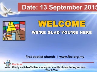 First Baptist Church
Reminder:
Kindly switch off/silent mode your mobile phone during service.
Thank You.
WELCOME
WE’RE GLAD YOU’RE HERE
first baptist church I www.fbc.org.my
Date: 13 September 2015
 