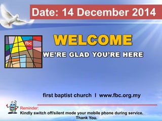 Date: 14 December 2014 
WELCOME 
WE’RE GLAD YOU’RE HERE 
first baptist church I www.fbc.org.my 
Reminder: 
Kindly switch off/silent mode your mobile phone during service. 
First Baptist Church 
Thank You. 
 