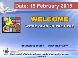 First Baptist Church
Reminder:
Kindly switch off/silent mode your mobile phone during service.
Thank You.
WELCOME
WE’RE GLAD YOU’RE HERE
first baptist church I www.fbc.org.my
Date: 15 February 2015
 