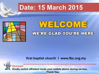 First Baptist Church
Reminder:
Kindly switch off/silent mode your mobile phone during service.
Thank You.
WELCOME
WE’RE GLAD YOU’RE HERE
first baptist church I www.fbc.org.my
Date: 15 March 2015
 