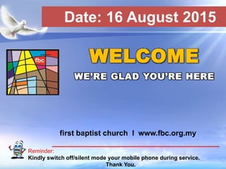 First Baptist Church
Reminder:
Kindly switch off/silent mode your mobile phone during service.
Thank You.
WELCOME
WE’RE GLAD YOU’RE HERE
first baptist church I www.fbc.org.my
Date: 16 August 2015
 