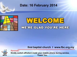 Date: 16 February 2014

WELCOME
WE’RE GLAD YOU’RE HERE

first baptist church I www.fbc.org.my
Reminder:
Kindly switch off/silent mode your mobile phone during service.
First Baptist Church
Thank You.

 