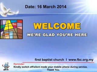 First Baptist Church
Reminder:
Kindly switch off/silent mode your mobile phone during service.
Thank You.
WELCOME
WE’RE GLAD YOU’RE HERE
first baptist church I www.fbc.org.my
Date: 16 March 2014
 