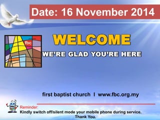 Date: 16 November 2014 
WELCOME 
WE’RE GLAD YOU’RE HERE 
first baptist church I www.fbc.org.my 
Reminder: 
Kindly switch off/silent mode your mobile phone during service. 
First Baptist Church 
Thank You. 
 