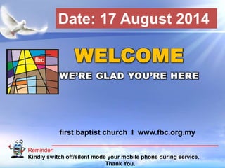 First Baptist Church
Reminder:
Kindly switch off/silent mode your mobile phone during service.
Thank You.
WELCOME
WE’RE GLAD YOU’RE HERE
first baptist church I www.fbc.org.my
Date: 17 August 2014
 