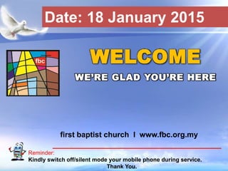 First Baptist Church
Reminder:
Kindly switch off/silent mode your mobile phone during service.
Thank You.
WELCOME
WE’RE GLAD YOU’RE HERE
first baptist church I www.fbc.org.my
Date: 18 January 2015
 