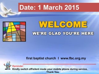 First Baptist Church
Reminder:
Kindly switch off/silent mode your mobile phone during service.
Thank You.
WELCOME
WE’RE GLAD YOU’RE HERE
first baptist church I www.fbc.org.my
Date: 1 March 2015
 