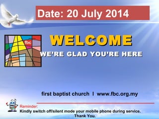 First Baptist Church
Reminder:
Kindly switch off/silent mode your mobile phone during service.
Thank You.
WELCOMEWELCOME
WE’RE GLAD YOU’RE HEREWE’RE GLAD YOU’RE HERE
first baptist church I www.fbc.org.my
Date: 20 July 2014
 